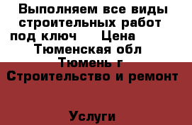 Выполняем все виды строительных работ «под ключ». › Цена ­ 555 - Тюменская обл., Тюмень г. Строительство и ремонт » Услуги   . Тюменская обл.,Тюмень г.